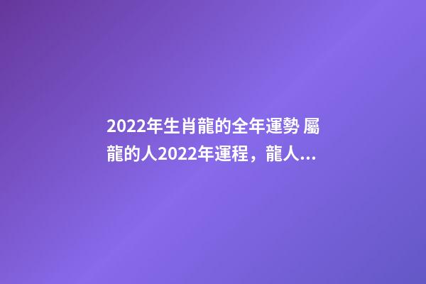 2022年生肖龍的全年運勢 屬龍的人2022年運程，龍人2022年全年的運程